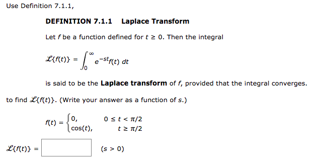 Use Definition 7.1.1,
DEFINITION 7.1.1 Laplace Transform
Let f be a function defined for t 0. Then the integral
LE(t)} =
e-str(t) dt
is said to be the Laplace transform of f, provided that the integral converges.
to find L{f(t)}. (Write your answer as a function of s.)
0,
0st<T/2
f(t)
cos(t),
tz n/2
LE(t)}
(s > 0)
