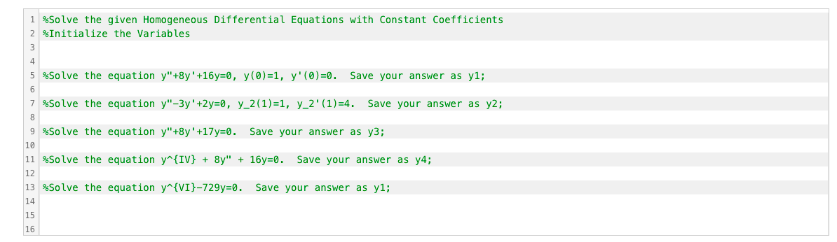 1 %Solve the given Homogeneous Differential Equations with Constant Coefficients
2 %Initialize the Variables
3
4
5 %Solve the equation y"+8y'+16y=0, y(0)=1, y'(0)=0. Save your answer as y1;
6
7 %Solve the equation y"-3y'+2y=0, y_2(1)=1, y_2'(1)=4. Save your answer as y2;
8
9 %Solve the equation y"+8y'+17y=0. Save your answer as y3;
10
11 %Solve the equation y^{IV} + 8y" + 16y=0. Save your answer as y4;
12
13 %Solve the equation y^{VI}-729y=0. Save your answer as y1;
14
15
16
