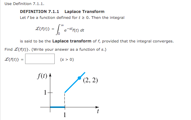 Use Definition 7.1.1.
DEFINITION 7.1.1 Laplace Transform
Let f be a function defined for t 0. Then the integral
LEMC)} = | e-stre) dt
is said to be the Laplace transform of f, provided that the integral converges.
Find L{f(t)}. (Write your answer as a function of s.)
Lert)} =
(s > 0)
f(t) +
(2, 2)
1
1
