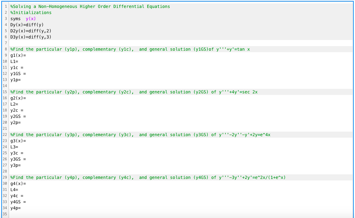 1 %Solving a Non-Homogeneous Higher Order Differential Equations
2 %Initializations
3 syms y(x)
4 Dy(x)=diff(y)
5 D2y (x)=diff (y, 2)
6 D3y (x)=diff (y,3)
7
8 %Find the particular (y1p), complementary (ylc), and general solution (Y1GS)of y'''+y'=tan x
9 g1(x)=
10 L1=
11 y1c =
12 y1GS =
13 y1p=
14
|15 %Find the particular (y2p), complementary (y2c), and general solution (Y2GS) of y'''+4y'=sec 2x
16 g2(x)=
17 L2=
18 y2c =
19 y2GS =
20 y2p=
21
|22 %Find the particular (y3p), complementary (y3c), and general solution (Y3GS) of y'''-2y''-y'+2y=e^4x
23 g3(x)=
24 L3=
25 y3c =
26 Y3GS =
27 y3p=
28
|29 %Find the particular (y4p), complementary (y4c), and general solution (Y4GS) of y'''-3y''+2y'=e^2x/(1+e^x)
30 g4(x) =
31 L4=
32 y4c =
33 y4GS =
34 y4p=
35
