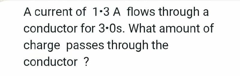 A current of 1•3 A flows through a
conductor for 3.0s. What amount of
charge passes through the
conductor ?
