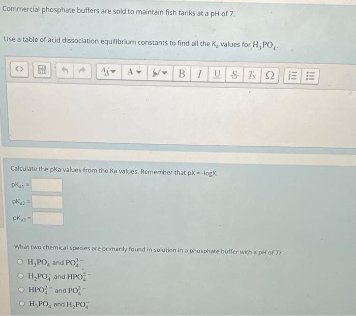 Commercial phosphate buffers are sold to maintain fish tanks at a pH of 7.
Use a table of acid dissociation equilbrium constants to find all the K, values for H, PO,.
AjA
BIUS
Calculate the pka values from the Ka values. Remember that pX = -logX.
pKi =
pK =
pk3 =
What two chemical species are primarily found in solution in a phosphate buffer with a pH of 7?
о Н РО, аnd PО
H,PO, and HPo
HPO; and PO-
о Н РО, and H,РО,
