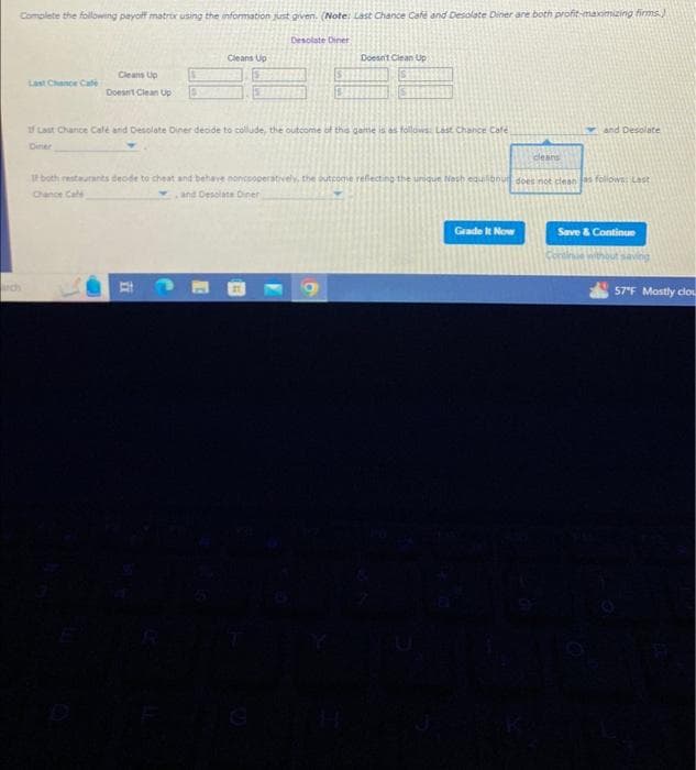 Complete the following payoff matrix using the information just given. (Note: Last Chance Cafe and Desolate Diner are both profit-maximizing firms.)
arch
Last Chance Cate
Cleans Up
Doesn't Clean Up
Cleans Up
E
Desolate Diner
1 Last Chance Café and Desolate Diner decide to collude, the outcome of the game is as follows: Last Chance Café
Diner
A
S
Doesn't Clean Up
cleans
If both restaurants decide to cheat and behave noncooperatively, the outcome reflecting the unique Nash equilibour does not clean as follows: Last
Chance Cale
and Desolate Diner
6
and Desolate
Grade It Now
Save & Continue
Continue without saving
57°F Mostly clou