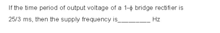 If the time period of output voltage of a 1-o bridge rectifier is
25/3 ms, then the supply frequency is
Hz
