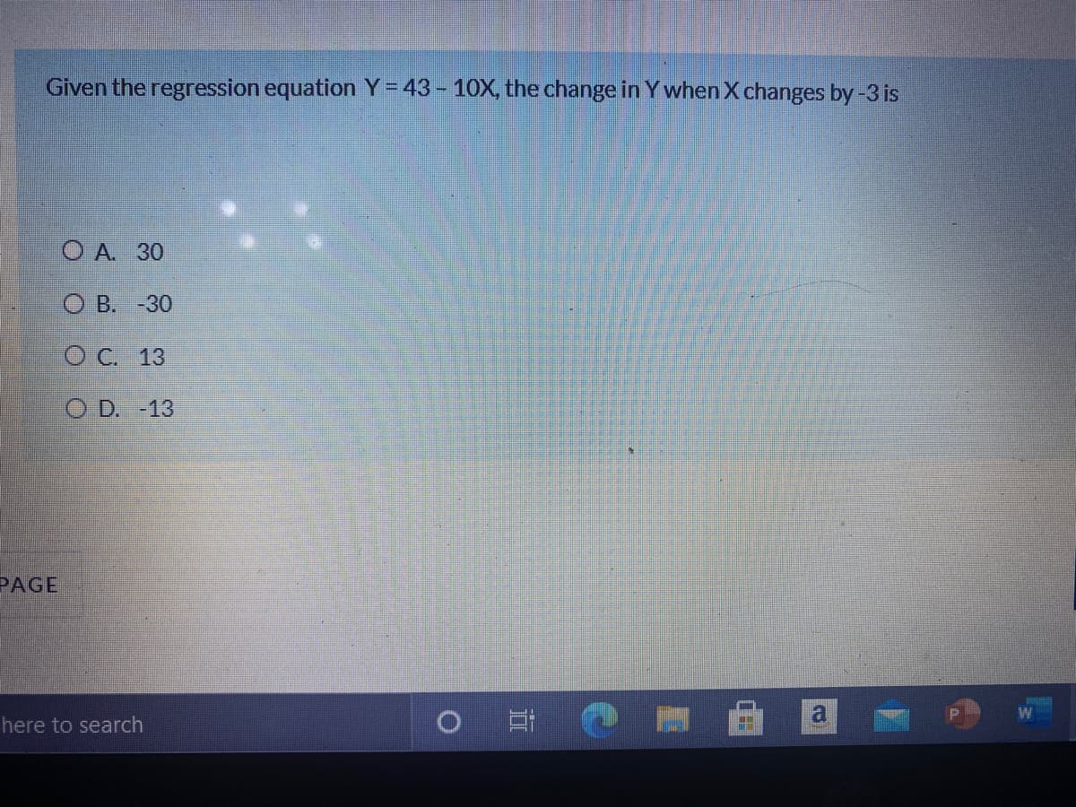 Given the regression equation Y= 43 - 10X, the change in Y when X changes by-3 is
O A. 30
О В. -30
О С. 13
O D. -13
PAGE
W
here to search
