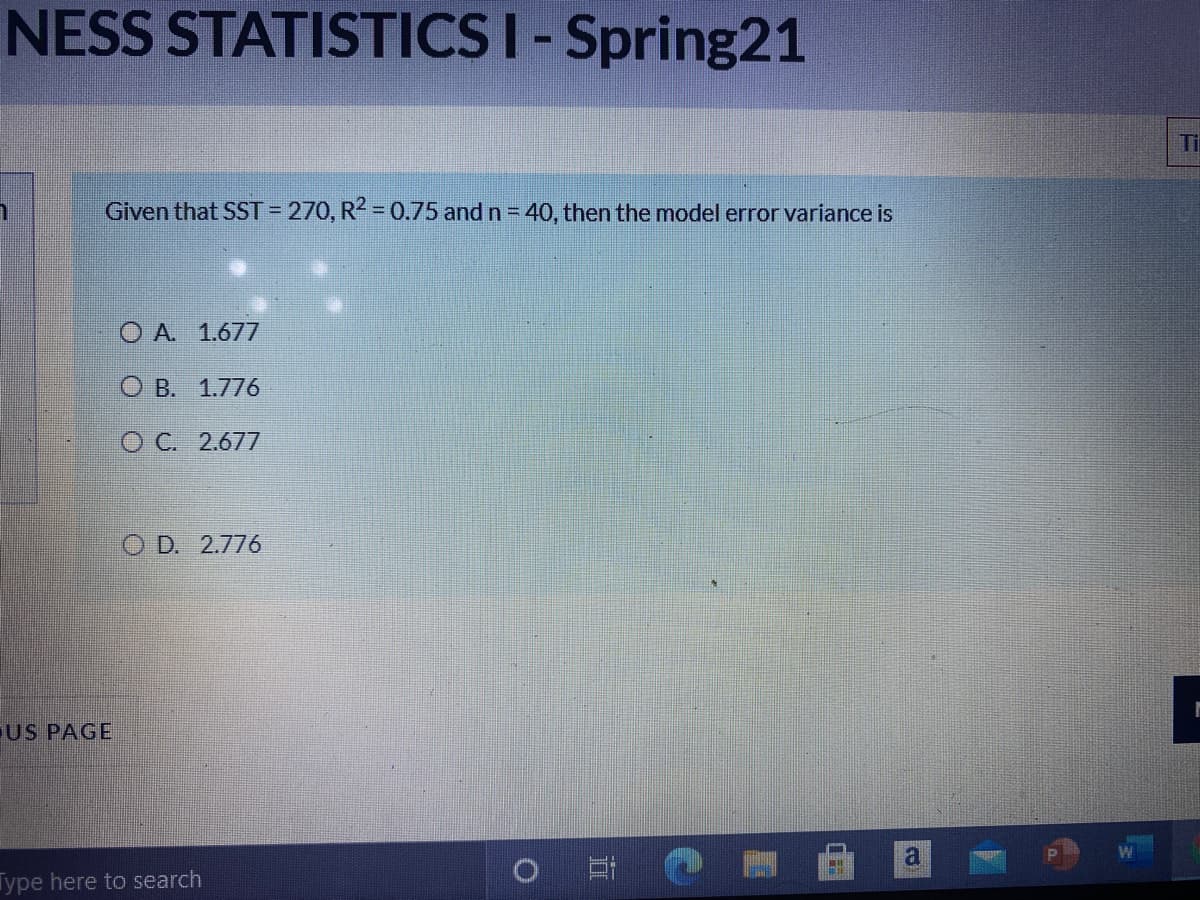 NESS STATISTICS I- Spring21
Ti
Given that SST = 270, R2 = 0.75 and n = 40, then the model error variance is
O A 1.677
О В. 1.776
ОС. 2.677
O D. 2.776
US PAGE
a
Type here to search
