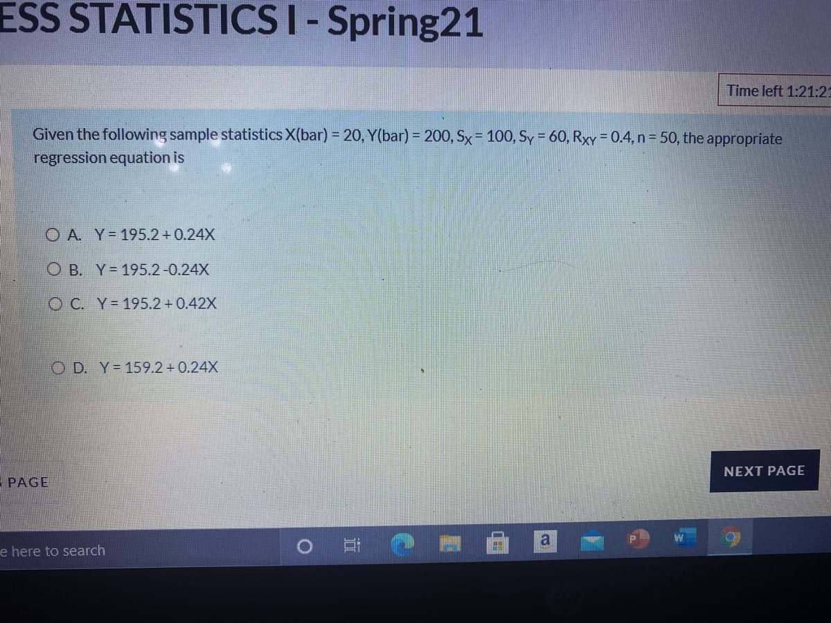 ESS STATISTICSI- Spring21
Time left 1:21:2
Given the following sample statistics X(bar) = 20, Y(bar) = 200, Sx=100, Sy = 60, RXY = 0.4, n = 50, the appropriate
regression equation is
O A. Y- 195.2 + 0.24X
O B. Y= 195.2-0.24X
O C. Y= 195.2+0.42X
O D. Y= 159.2+0.24X
NEXT PAGE
E PAGE
e here to search
