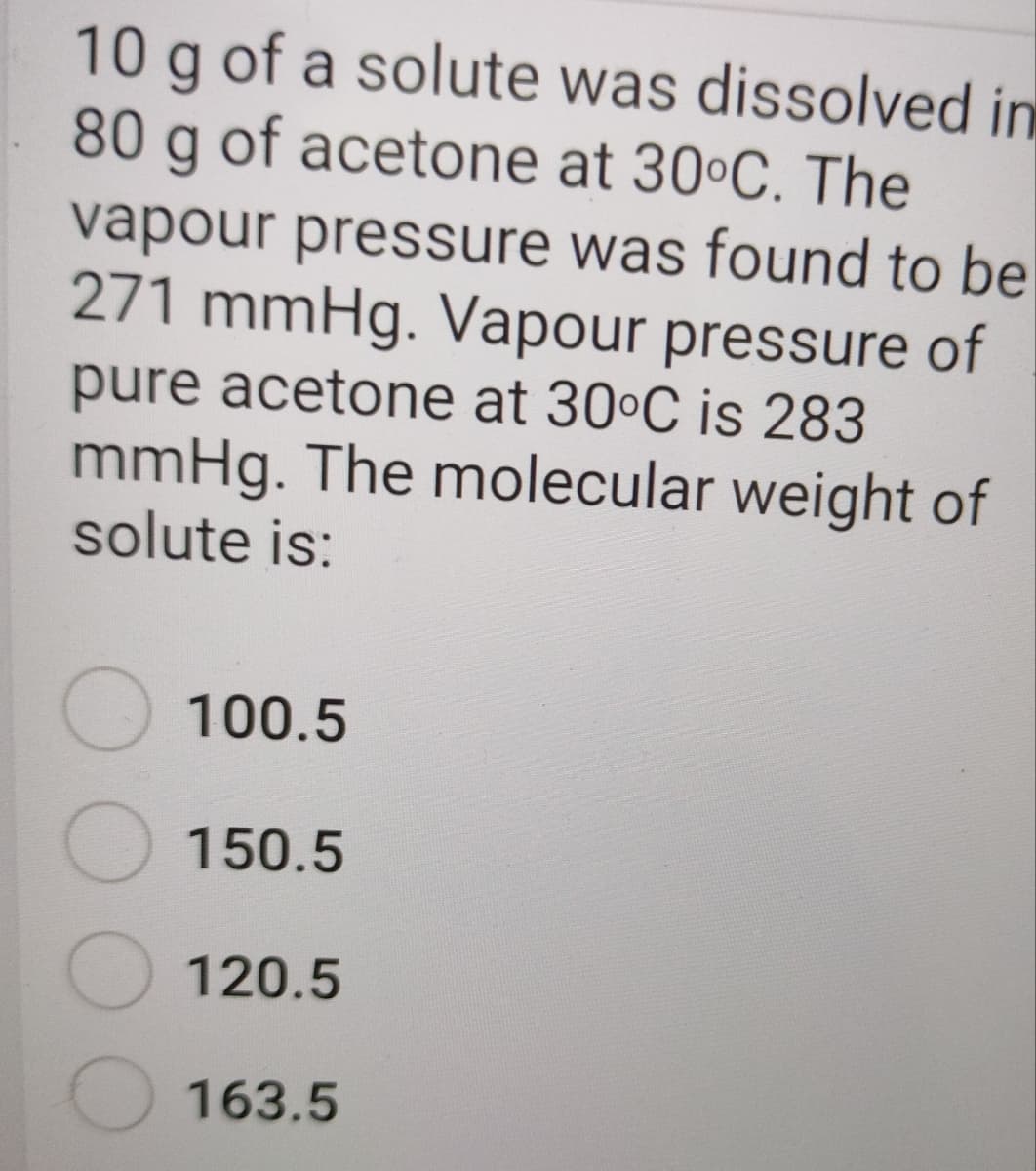 10 g of a solute was dissolved in
80 g of acetone at 30°C. The
vapour pressure was found to be
271 mmHg. Vapour pressure of
pure acetone at 30°C is 283
mmHg. The molecular weight of
solute is:
100.5
150.5
120.5
163.5
