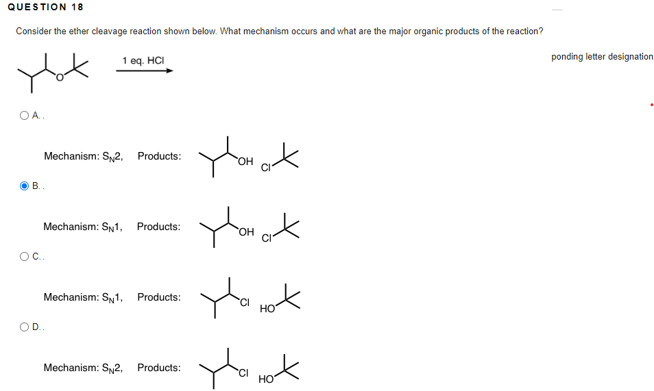 QUESTION 18
Consider the ether cleavage reaction shown below. What mechanism occurs and what are the major organic products of the reaction?
1 eq. HCI
ponding letter designation
O A.
Mechanism: S2, Products:
B..
Mechanism: SN1, Products:
OC.
Mechanism: SN1, Products:
CI
HO
D..
Mechanism: SN2, Products:
HO
