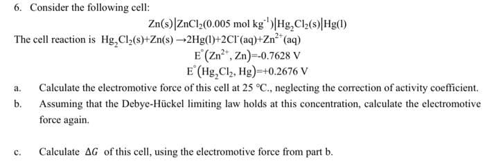 6. Consider the following cell:
Zn(s)|ZnCl,(0.005 mol kg')|Hg,Cl(s)|Hg()
The cell reaction is Hg,Cl2(s)+Zn(s) →2Hg(1)+2Cl'(aq)+Zn**(aq)
E (Zn*, Zn)=-0.7628 V
E (Hg,Cl,, Hg)=+0.2676 V
Calculate the electromotive force of this cell at 25 °C., neglecting the correction of activity coefficient.
а.
b.
Assuming that the Debye-Hückel limiting law holds at this concentration, calculate the electromotive
force again.
с.
Calculate AG of this cell, using the electromotive force from part b.
