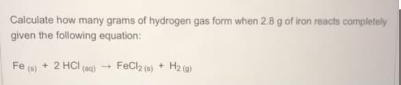 Calculate how many grams of hydrogen gas form when 2.8 g of iron reacts completely
given the following equation:
Fe (s) + 2 HCI (aq)
FeCl2 (s) + H2 (g)
