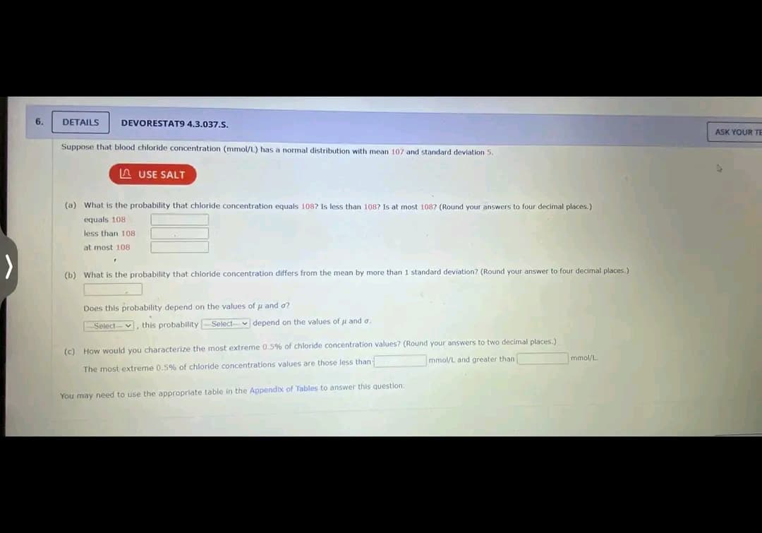 6.
DETAILS DEVORESTAT9 4.3.037.S.
Suppose that blood chloride concentration (mmol/L) has a normal distribution with mean 107 and standard deviation 5.
USE SALT
(a) What is the probability that chloride concentration equals 108? Is less than 108? Is at most 1087 (Round your answers to four decimal places.)
equals 108.
less than 108
at most 108
F
(b) What is the probability that chloride concentration differs from the mean by more than 1 standard deviation? (Round your answer to four decimal places.)
Does this probability depend on the values of μ and o?
-Select-, this probability-Select- depend on the values of μ and a.
(c) How would you characterize the most extreme 0.5% of chloride concentration values? (Round your answers to two decimal places.)
The most extreme 0.5% of chloride concentrations values are those less than
mmol/L and greater than
You may need to use the appropriate table in the Appendix of Tables to answer this question.
mmol/L.
ASK YOUR TE