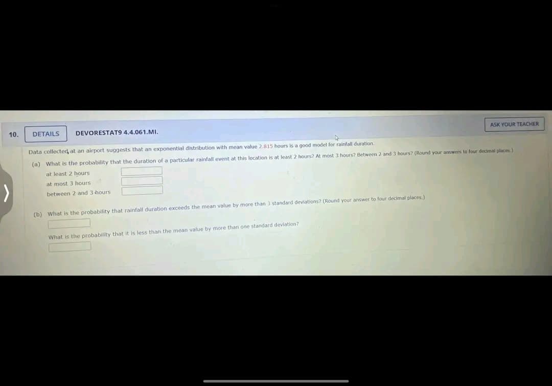 10.
DETAILS DEVORESTAT9 4.4.061.MI.
A
Data collected at an airport suggests that an exponential distribution with mean value 2.815 hours is a good model for rainfall duration.
(a) What is the probability that the duration of a particular rainfall event at this location is at least 2 hours? At most 3 hours? Between 2 and 3 hours? (Round your answers to four decimal places)
at least 2 hours
at most 3 hours.
between 2 and 3 hours
(b) What is the probability that rainfall duration exceeds the mean value by more than 3 standard deviations? (Round your answer to four decimal places.)
What
ASK YOUR TEACHER
probability that it is less than the mean value by more than one standard deviation?