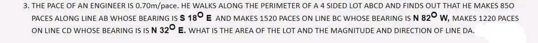 3. THE PACE OF AN ENGINEER IS 0.70m/pace. HE WALKS ALONG THE PERIMETER OF A 4 SIDED LOT ABCD AND FINDS OUT THAT HE MAKES 850
PACES ALONG LINE AB WHOSE BEARING IS S 180 E AND MAKES 1520 PACES ON LINE BC WHOSE BEARING IS N 820 W, MAKES 1220 PACES
ON LINE CD WHOSE BEARING IS IS N 320 E. WHAT IS THE AREA OF THE LOT AND THE MAGNITUDE AND DIRECTION OF LINE DA.