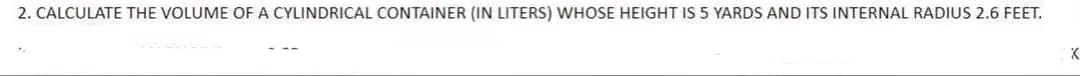 2. CALCULATE THE VOLUME OF A CYLINDRICAL CONTAINER (IN LITERS) WHOSE HEIGHT IS 5 YARDS AND ITS INTERNAL RADIUS 2.6 FEET.
K