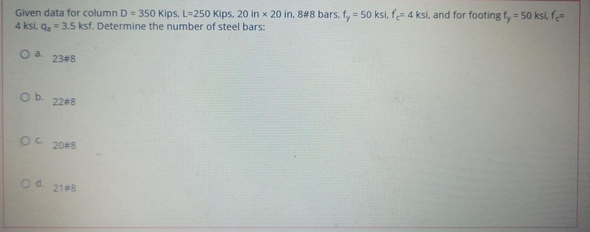 Given data for column D = 350 Kips, L=250 Kips, 20 in x 20 in, 8#8 bars, fy = 50 ksi, f= 4 ksi, and for footing fy = 50 ksi, f=
4 ksi, qa = 3.5 ksf. Determine the number of steel bars:
%3D
O a.
23#8
O b.
22#8
20#8
d.
21#8
