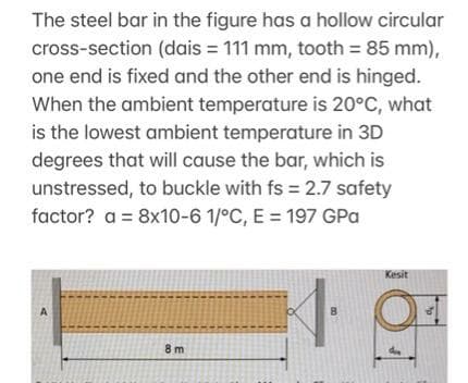 The steel bar in the figure has a hollow circular
cross-section (dais = 111 mm, tooth 85 mm),
one end is fixed and the other end is hinged.
When the ambient temperature is 20°C, what
is the lowest ambient temperature in 3D
degrees that will cause the bar, which is
unstressed, to buckle with fs 2.7 safety
factor? a = 8x10-6 1/°C, E = 197 GPa
%3D
Kesit
A
8 m
