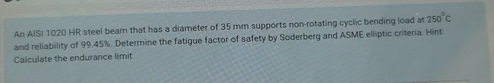 An AISI 1020 HR steel beam that has a diameter of 35 mm supports non-rotating cyclic bending load at 250 C
and reliability of 99.45%. Determine the fatigue factor of safety by Soderberg and ASME elliptic criteria. Hint:
Calculate the endurance limit
