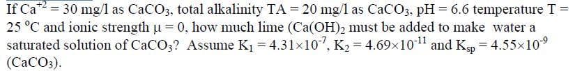 If Ca = 30 mg/l as CaCO3, total alkalinity TA = 20 mg/l as CaCO3, pH= 6.6 temperature T =
25 °C and ionic strength u = 0, how much lime (Ca(OH)2 must be added to make water a
saturated solution of CaCO3? Assume K1 = 4.31×107, K2 = 4.69x1011 and Kgp = 4.55x10°
(CaCO3).
