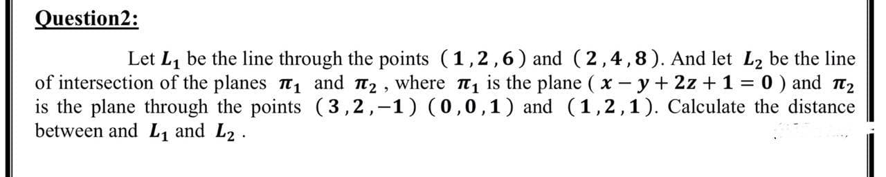 Let L, be the line through the points (1,2,6) and (2,4,8). And let L2 be the line
of intersection of the planes 1 and t2, where , is the plane ( x - y+ 2z + 1 = 0 ) and t2
is the plane through the points (3,2,-1) (0,0,1) and (1,2,1). Calculate the distance
between and L1 and L2.
