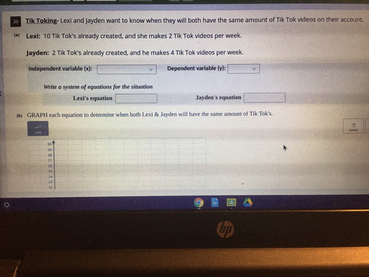Tik Toking- Lexi and Jayden want to know when they will both have the same amount of Tik Tok videos on their account.
20
(a) Lexi: 10 Tik Tok's already created, and she makes 2 Tik Tok videos per week.
Jayden: 2 Tik Tok's already created, and he makes 4 Tik Tok videos per week.
Independent variable (x):
Dependent variable (y):
Write a system of equations for the situation
Lexi's equation
Jayden's equation
(b) GRAPH each equation to determine when both Lexi & Jayden will have the same amount of Tik Tok's.
UNDO
LINE
30
29
28
27
26
25
24
23
22
hp
