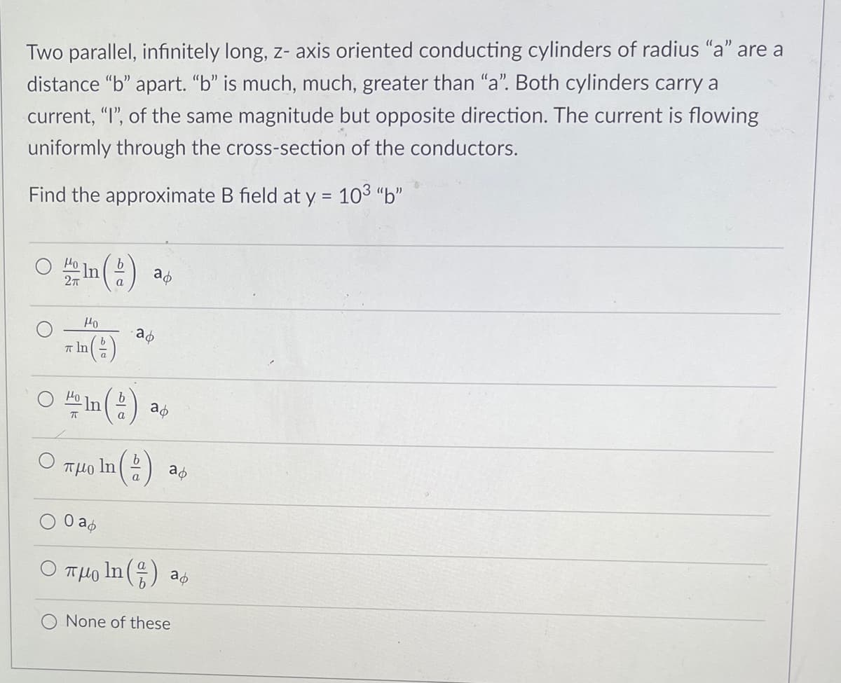 **Problem Statement:**

Two parallel, infinitely long, z-axis oriented conducting cylinders of radius "a" are a distance "b" apart. "b" is much, much greater than "a". Both cylinders carry a current, "I", of the same magnitude but opposite direction. The current is flowing uniformly through the cross-section of the conductors.

Find the approximate B field at \( y = 10^3 b \).

**Options:**

- \( \frac{\mu_0}{2\pi} \ln \left( \frac{b}{a} \right) \, a_\phi \)
- \( \frac{\mu_0}{\pi \ln \left( \frac{b}{a} \right)} \, a_\phi \)
- \( \frac{\mu_0}{\pi} \ln \left( \frac{b}{a} \right) \, a_\phi \)
- \( \pi \mu_0 \ln \left( \frac{b}{a} \right) \, a_\phi \)
- \( 0 \, a_\phi \)
- \( \pi \mu_0 \ln \left( \frac{a}{b} \right) \, a_\phi \)
- None of these