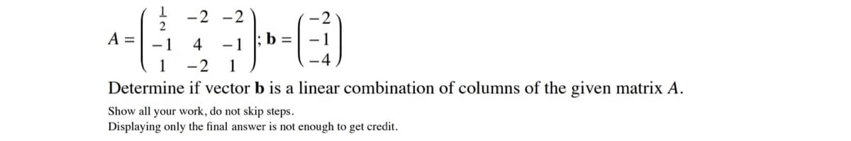 -2 -2
A =
- 1
4
b =
- 1
4
1
-2
1
Determine if vector b is a linear combination of columns of the given matrix A.
Show all your work, do not skip steps.
Displaying only the final answer is not enough to get credit.
