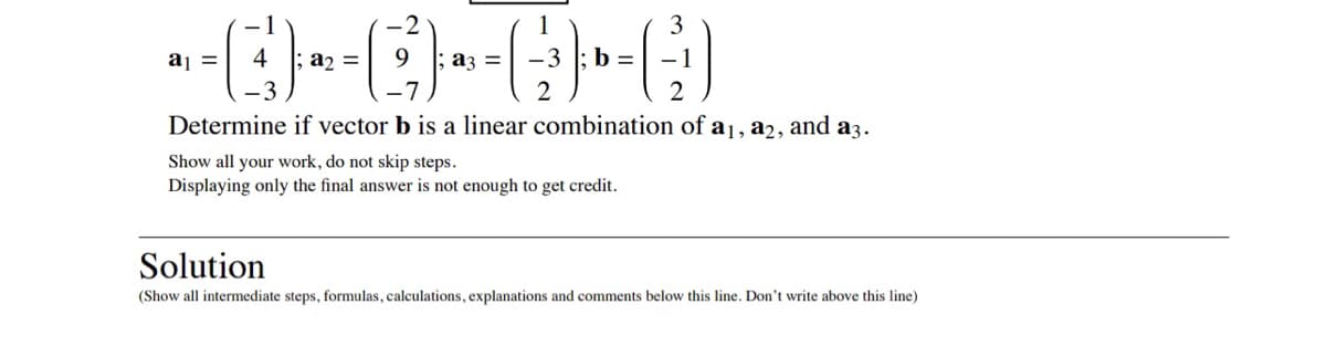 **Determine if vector \( \mathbf{b} \) is a linear combination of \( \mathbf{a_1} \), \( \mathbf{a_2} \), and \( \mathbf{a_3} \).**

\[ \mathbf{a_1} = \begin{pmatrix} -1 \\ 4 \\ -3 \end{pmatrix}; \mathbf{a_2} = \begin{pmatrix} -2 \\ 9 \\ -7 \end{pmatrix}; \mathbf{a_3} = \begin{pmatrix} 1 \\ -3 \\ 2 \end{pmatrix}; \mathbf{b} = \begin{pmatrix} 3 \\ -1 \\ 2 \end{pmatrix} \]

Show all your work, do not skip steps. Displaying only the final answer is not enough to get credit.

---

## Solution

*(Show all intermediate steps, formulas, calculations, explanations, and comments below this line. Don't write above this line)*