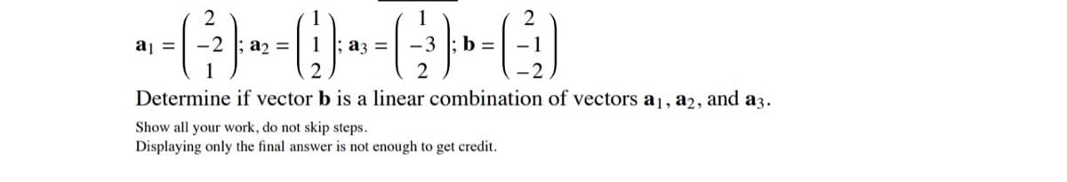 2
aj =
a2 =
az =
b =
Determine if vector b is a linear combination of vectors a1, a2,
and
аз.
Show all your work, do not skip steps.
Displaying only the final answer is not enough to get credit.
