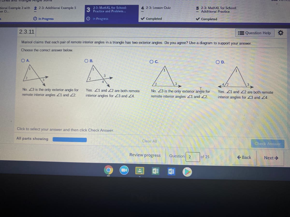 tional Example 3 with 2 2-3: Additional Example 5
er O...
2-3: MathXL for School:
Practice and Problem...
5 2-3: MathXL for School:
- Additional Practice
4 2-3: Lesson Quiz
O In Progress
OIn Progress
v Completed
v Completed
2.3.11
E Question Help O
Marisol claims that each pair of remote interior angles in a triangle has two exterior angles. Do you agree? Use a diagram to support your answer.
Choose the correct answer below.
OA.
OB.
OC.
OD.
4/2
No. 23 is the only exterior angle for
Yes. 21 and 22 are both remote
No. 23 is the only exterior angle for
remote interior angles 21 and 2.
Yes. Z1 and 22 are both remote
remote interior angles 21 and 2.
interior angles for 23 and 24.
interior angles for 23 and 4.
Click to select your answer and then click Check Answer.
All parts showing
Clear All
Check Answer
Review progress
Question 2
of 25
+ Back
Next>
w
