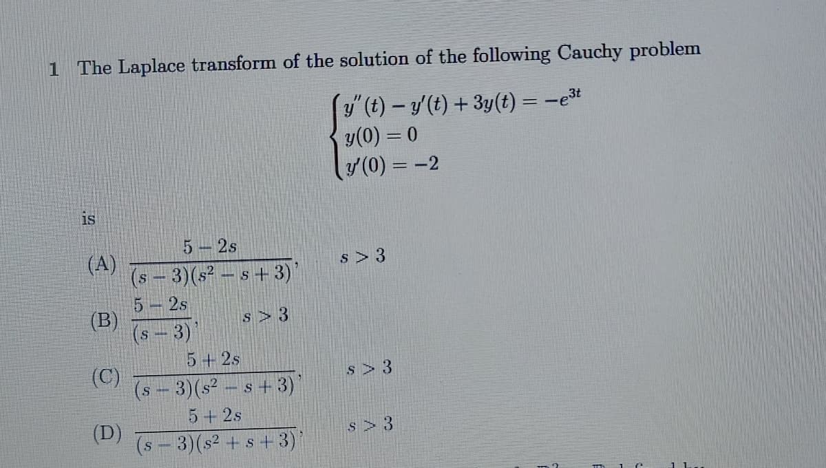 1 The Laplace transform of the solution of the following Cauchy problem
´y" (t) − y'(t) + 3y(t) = −e³t
y (0) = 0
y' (0) = -2
is
5 - 2s
(A)
(B)
(C)
(D)
3) ($²
S
s+3)
S 3
(s - 3)'
5+2s
S
3) (s²s+3)
5+2s
(s − 3)(s² + s + 3)'
S 3