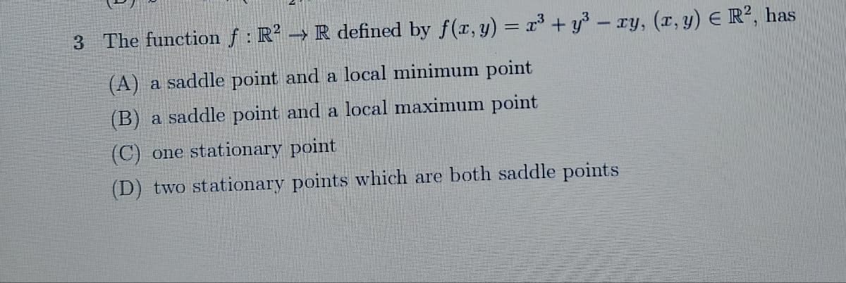 3 The function f : R² → R defined by f(x, y) = x³ + y³ – xy, (x, y) € R², has
(A) a saddle point and a local minimum point
(B) a saddle point and a local maximum point
(C) one stationary point
(D) two stationary points which are both saddle points