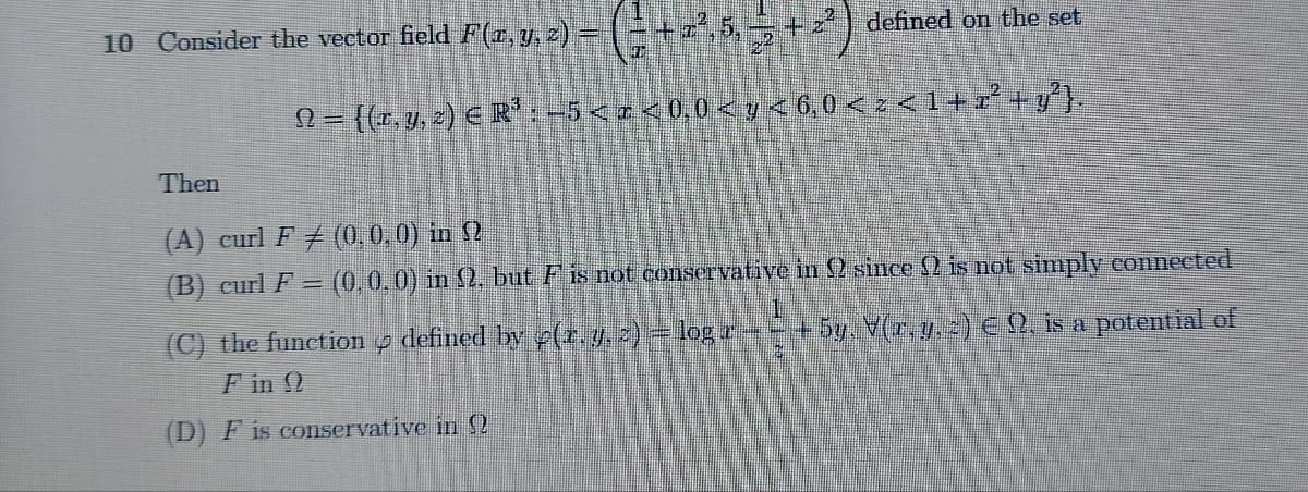 10 Consider the vector field F(x, y, z) = ( = + z², 5, = + 2²)
defined on the set
N = {(x, y, z) € R³ : -5 < a < 0,0 < y < 6,0 < z < 1 + x² + y²}.
Then
(A) curl F ‡ (0, 0, 0) in 2
(B) curl F = (0, 0, 0) in 2, but F is not conservative in 2 since 2 is not simply connected
1
(C) the function 4 defined by (r. y, z) = log r - - + 5y. V(x, y, z) € 9, is a potential of
F in Q
(D) F is conservative in 2