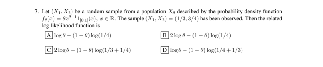 7. Let (X₁, X₂) be a random sample from a population X, described by the probability density function
fo(x) = 0x0-¹1[0,1] (x2), x € R. The sample (X₁, X₂) = (1/3, 3/4) has been observed. Then the related
log likelihood function is
A log
(1-0) log(1/4)
B2log
(1-0) log(1/4)
C2log
(1 - 0) log(1/3+1/4)
Dlog
(1-0) log(1/4+1/3)