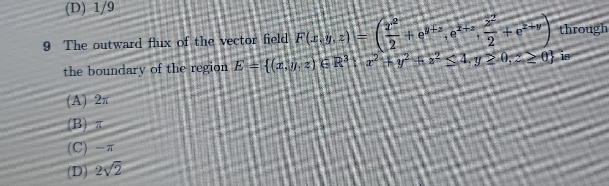 (D) 1/9
9 The outward flux of the vector field F(x, y, z) =
2²
G
+eº+z
e²+²
+6²+) through
the boundary of the region E = {(x, y, z) € R³ : x² + y² + z² ≤ 4, y ≥ 0, z ≥ 0} is
(A) 2π
(B) T
(C)-T
(D) 2√2