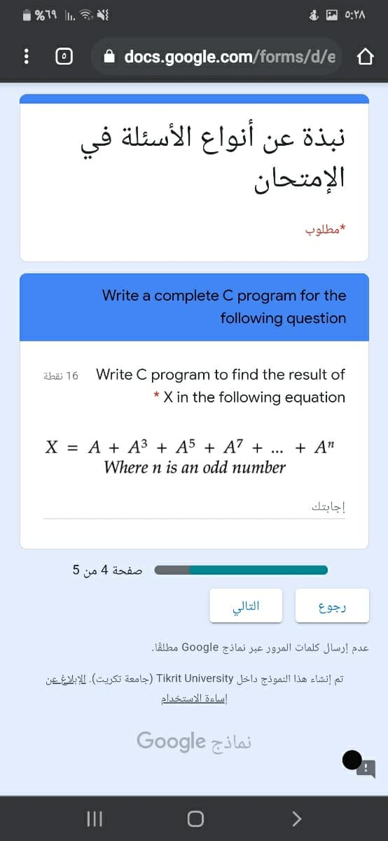 i%79 l1. N{
A0:YA
A docs.google.com/forms/d/e
نبذة عن أنواع الأسئلة في
الإمتحان
مطلوب
Write a complete C program for the
following question
äbäi 16
Write C program to find the result of
X in the following equation
X = A + A³ + A5 + A' + ...
+ A"
Where n is an odd number
إجابتك
صفحة 4 من 5
التالي
رجوع
عدم إرسال كلمات المرور عبر نماذج Go ogle مطلقا.
تم إنشاء هذا النموذج داخل Tikrit University )جامعة تكريت(. الإبلاغ عن
إساءة الاستخدام
Google zilai
II
