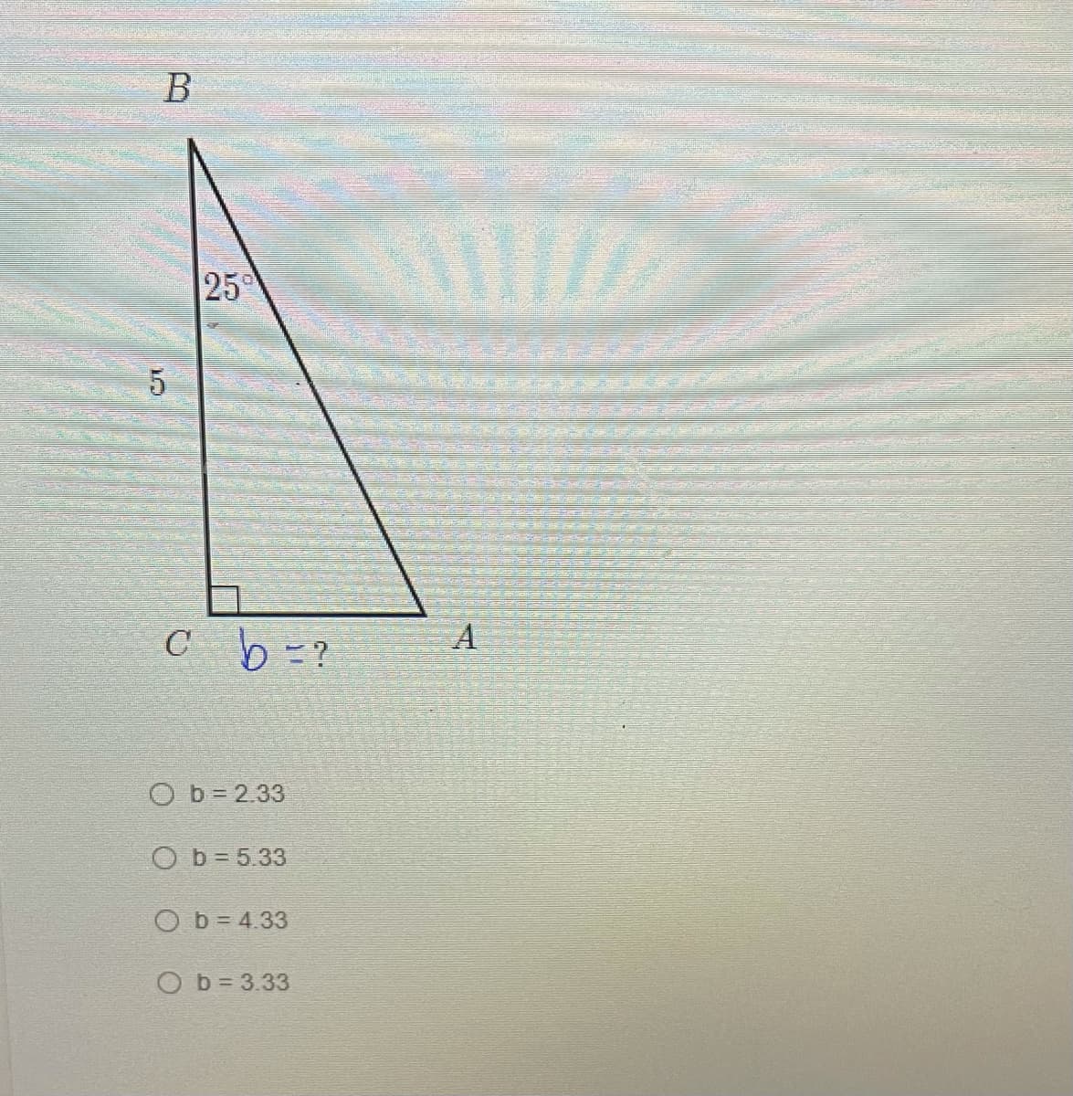 ### Finding the Length of Side \( b \) in a Right Triangle

#### Problem Description:
We have a right triangle \( \triangle ABC \) where:
- ∠C is a right angle (90°),
- The length of side \( BC \) is 5 units,
- ∠B is 25°,
- We need to find the length of side \( b = AC \).

The options are:
- \( b = 2.33 \)
- \( b = 5.33 \)
- \( b = 4.33 \)
- \( b = 3.33 \)

#### Diagram Explanation:

- \( \triangle ABC \) has a right angle at \( C \),
- Side \( BC \) is perpendicular to side \( AC \),
- The length of side \( BC \) is given as 5 units,
- ∠B measures 25°,
- We need to determine the length of side \( b \) (AC).

### Solution:

Given:

- \( \angle B = 25° \)
- \( BC = 5 \) (adjacent side to angle \( B \))

We use the tangent function, which relates an angle to the ratio of the opposite side over the adjacent side in a right triangle:
\[ \tan(\theta) = \frac{\text{opposite}}{\text{adjacent}} \]

Here:
\[ \tan(25°) = \frac{b}{5} \]

Solving for \( b \):
\[ b = 5 \cdot \tan(25°) \]

Using a calculator to find \( \tan(25°) \approx 0.4663 \),
\[ b \approx 5 \cdot 0.4663 \approx 2.33 \]

Thus, the length of side \( b (AC) \) is approximately 2.33 units.

### Conclusion:
The correct length of side \( b \) is:
\[ \boxed{b = 2.33} \]

Feel free to reach out if you have any questions or need further clarification!