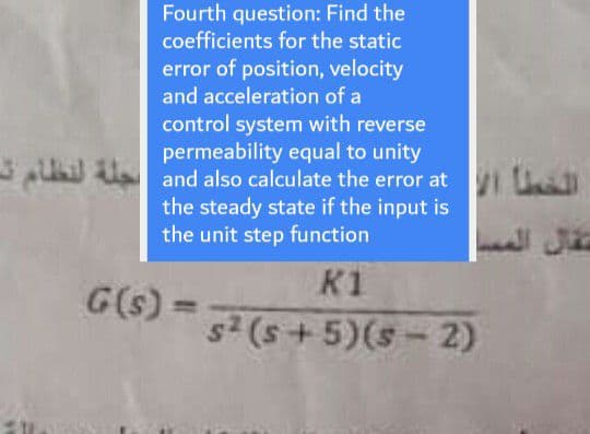 Fourth question: Find the
coefficients for the static
error of position, velocity
and acceleration of a
control system with reverse
permeability equal to unity
U and also calculate the error at U
the steady state if the input is
the unit step function
K1
G(s)
s (s +5)(s-2)
