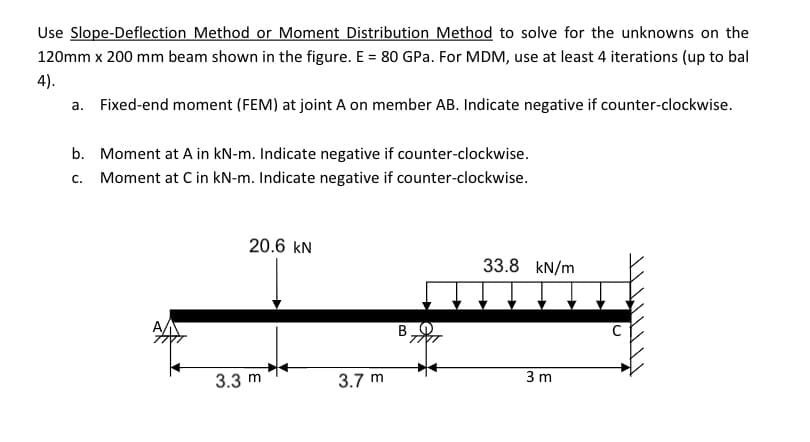 Use Slope-Deflection Method or Moment Distribution Method to solve for the unknowns on the
120mm x 200 mm beam shown in the figure. E = 80 GPa. For MDM, use at least 4 iterations (up to bal
4).
a. Fixed-end moment (FEM) at joint A on member AB. Indicate negative if counter-clockwise.
b. Moment at A in kN-m. Indicate negative if counter-clockwise.
c. Moment at C in kN-m. Indicate negative if counter-clockwise.
20.6 kN
33.8 kN/m
3.3 m
3.7 m
3 m
