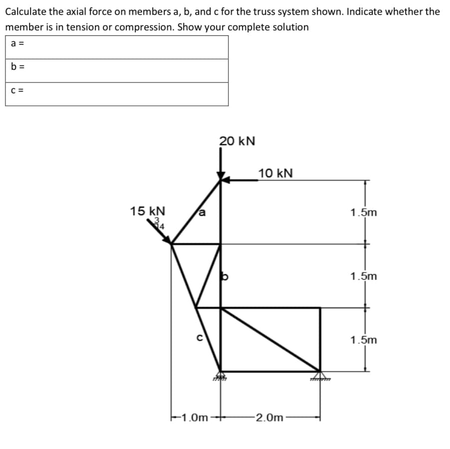 Calculate the axial force on members a, b, and c for the truss system shown. Indicate whether the
member is in tension or compression. Show your complete solution
a =
b =
C =
20 kN
10 kN
15 kN
a
1.5m
1.5m
1.5m
E1.0m
2.0m
