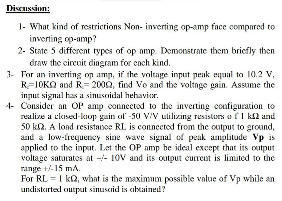 Discussion:
1- What kind of restrictions Non- inverting op-amp face compared to
inverting op-amp?
2- State 5 different types of op amp. Demonstrate them briefly then
draw the circuit diagram for each kind.
3- For an inverting op amp, if the voltage input peak equal to 10.2 V,
RF10K2 and R;= 2002, find Vo and the voltage gain. Assume the
input signal has a sinusoidal behavior.
4- Consider an OP amp connected to the inverting configuration to
realize a closed-loop gain of -50 V/V utilizing resistors o f 1 k2 and
50 k2. A load resistance RL is connected from the output to ground,
and a low-frequency sine wave signal of peak amplitude Vp is
applied to the input. Let the OP amp be ideal except that its output
voltage saturates at +/- 10V and its output current is limited to the
range +/-15 mA.
For RL = 1 k, what is the maximum possible value of Vp while an
undistorted output sinusoid is obtained?
