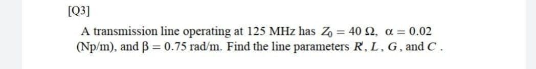 [Q]
A transmission line operating at 125 MHz has Z, = 40 2, a = 0.02
(Np/m), and B = 0.75 rad/m. Find the line parameters R, L, G, and C.
