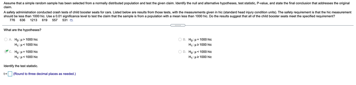 Assume that a simple random sample has been selected from a normally distributed population and test the given claim. Identify the null and alternative hypotheses, test statistic, P-value, and state the final conclusion that addresses the original
claim.
A safety administration conducted crash tests of child booster seats for cars. Listed below are results from those tests, with the measurements given in hic (standard head injury condition units). The safety requirement is that the hic measurement
should be less than 1000 hic. Use a 0.01 significance level to test the claim that the sample is from a population with a mean less than 1000 hic. Do the results suggest that all of the child booster seats meet the specified requirement?
776
636
1213
619
557
531 D
.... .
What are the hypotheses?
A. Ho: µ> 1000 hic
B. Ho: µ = 1000 hic
H1: µ< 1000 hic
1: μ2 1000 hic
C. Ho: µ = 1000 hic
D. Ho: µ< 1000 hic
H1: µ< 100
ic
H: μ2 1000 hic
Identify the test statistic.
|(Round to three decimal places as needed.)
