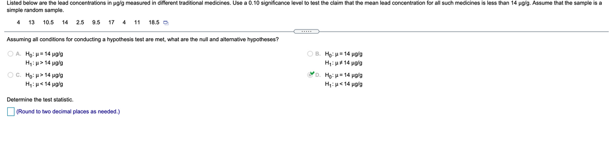 Listed below are the lead concentrations in ug/g measured in different traditional medicines. Use a 0.10 significance level to test the claim that the mean lead concentration for all such medicines is less than 14 µg/g. Assume that the sample is a
simple random sample.
4
13
10.5
14
2.5
9.5
17
4
11
18.5
.....
Assuming all conditions for conducting a hypothesis test are met, what are the null and alternative hypotheses?
A. Ho: H = 14 µg/g
H1: µ> 14 µg/g
B. Ho : μ = 14 μg/g
H1: µ# 14 µg/g
C. Ho: μ> 14 μg/g
Ho: µ = 14 µg/g
H1: µ< 14 µg/g
H1:µ<14 µg/g
Determine the test statistic.
(Round to two decimal places as needed.)
