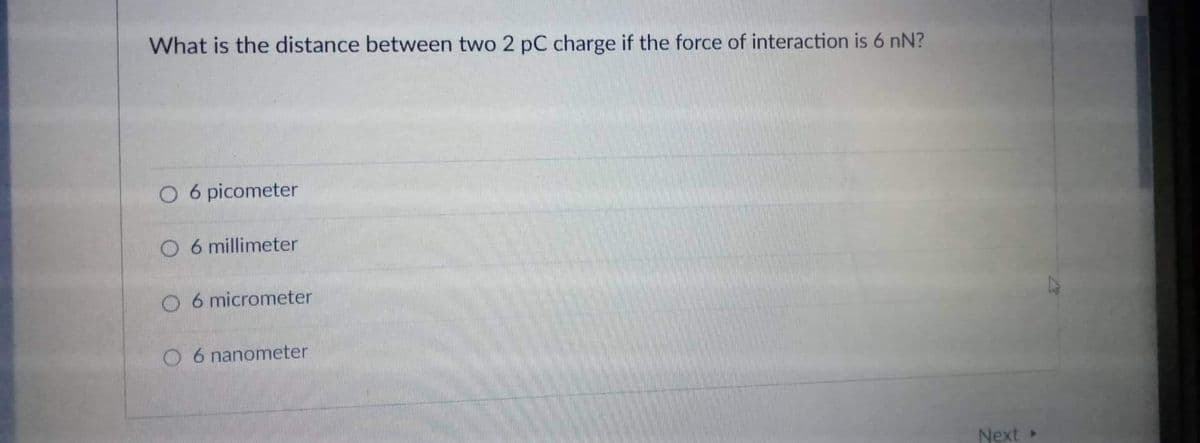 What is the distance between two 2 pC charge if the force of interaction is 6 nN?
O 6 picometer
O 6 millimeter
O 6 micrometer
O 6 nanometer
Next
