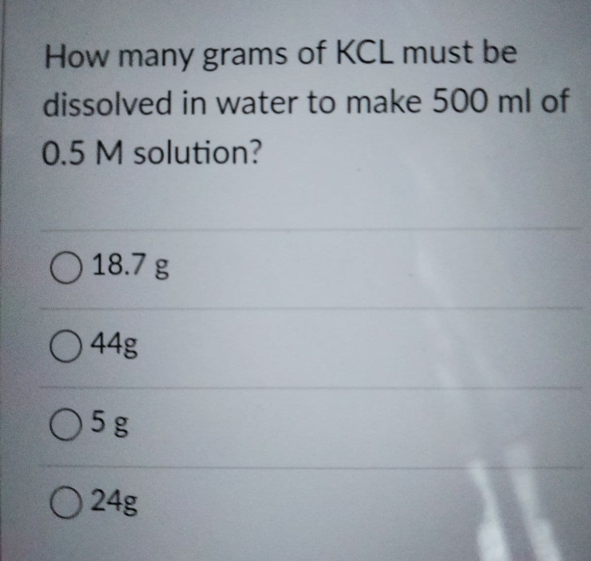 How many grams of KCL must be
dissolved in water to make 500 ml of
0.5 M solution?
O18.7 g
044g
05g
O 24g
