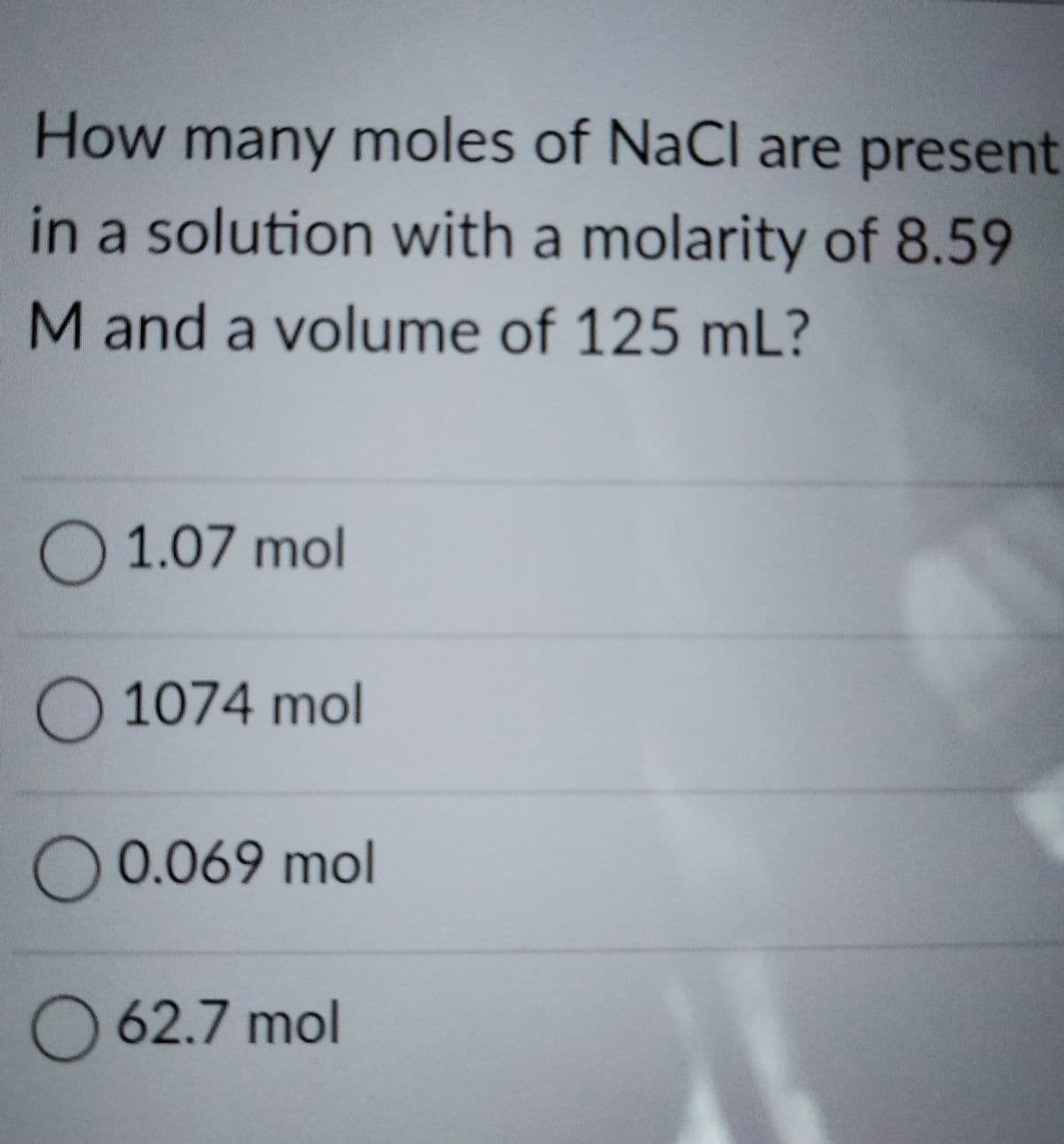 How many moles of NaCl are present
in a solution with a molarity of 8.59
Mand a volume of 125 mL?
O 1.07 mol
O 1074 mol
O 0.069 mol
O 62.7 mol
