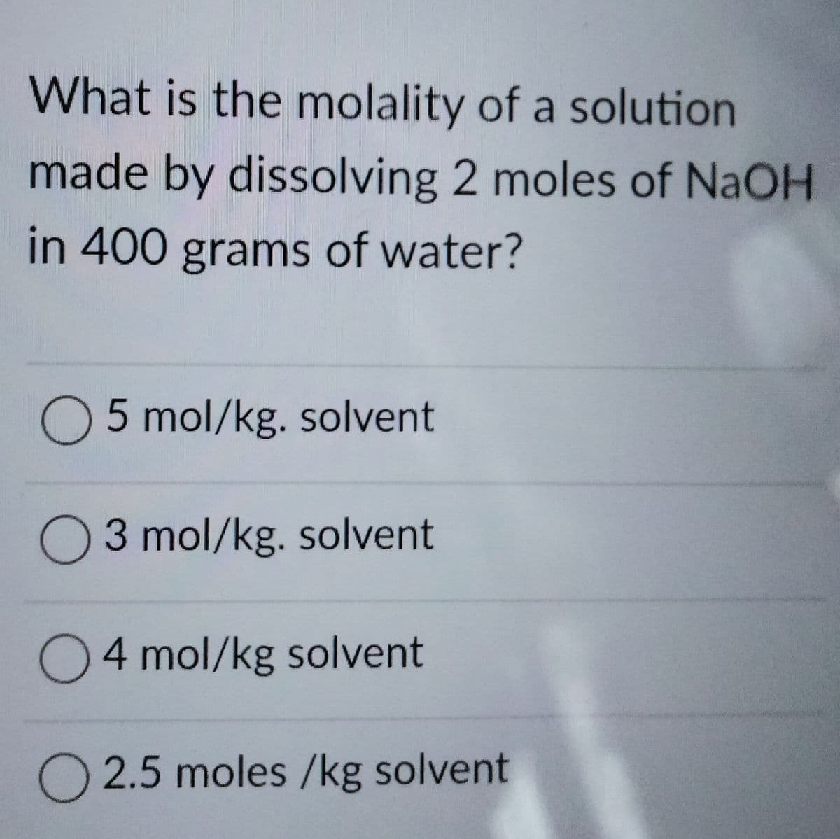 What is the molality of a solution
made by dissolving 2 moles of NaOH
in 400 grams of water?
5 mol/kg. solvent
O3 mol/kg. solvent
04 mol/kg solvent
O 2.5 moles /kg solvent
