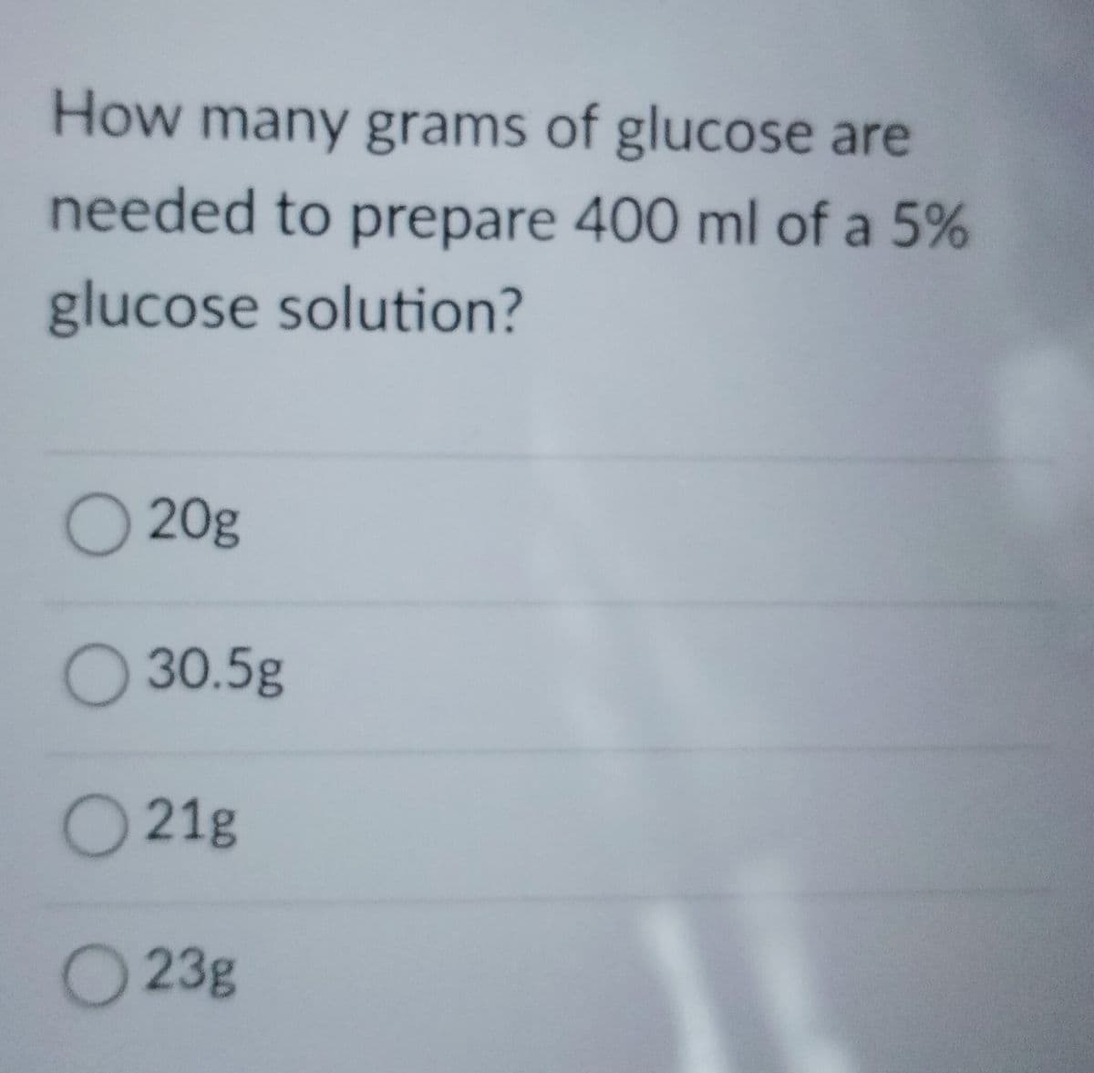 How many grams of glucose are
needed to prepare 400 ml of a 5%
glucose solution?
20g
O 30.5g
O 21g
O 23g
