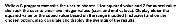 Write a C|program that asks the user to choose 1 for squared value and 2 for cubed value
then ask the user to enter two integer values (start and end values). Display either the
squared value or the cubed value based on the range inputted (inclusive) and on the
chosen option, also calculate and display the average of the results.
